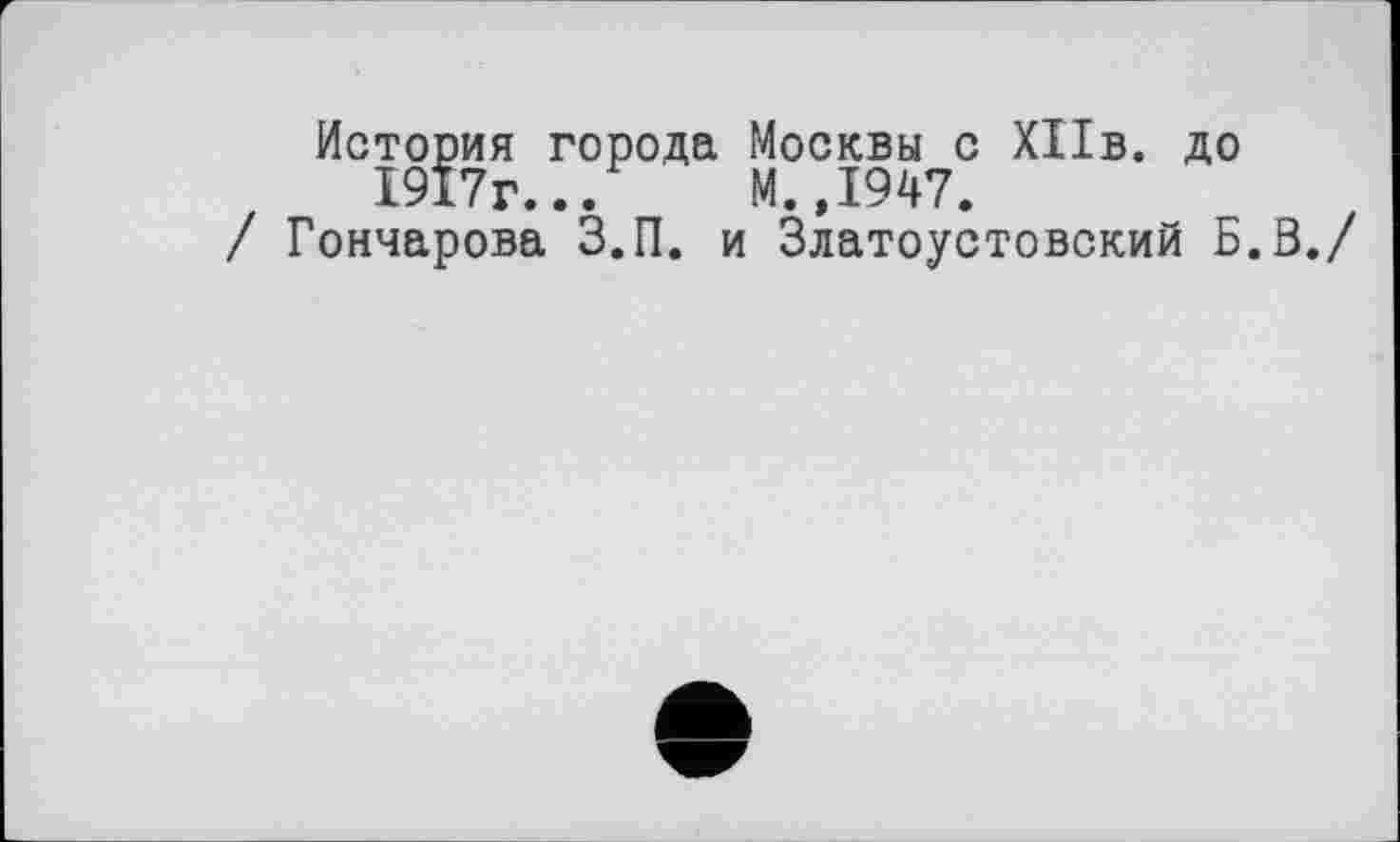 ﻿История города Москвы с ХПв. до 1917г... М.,1947.
/ Гончарова З.П. и Златоустовский Б.З./